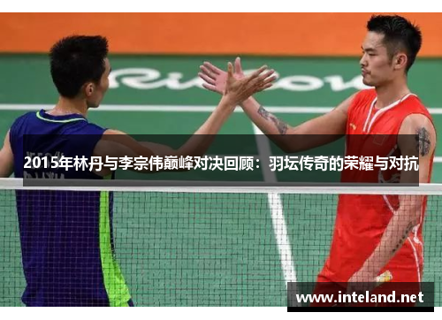 2015年林丹与李宗伟巅峰对决回顾:羽坛传奇的荣耀与对抗